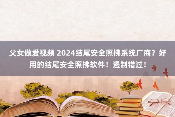 父女做爱视频 2024结尾安全照拂系统厂商？好用的结尾安全照拂软件！遏制错过！