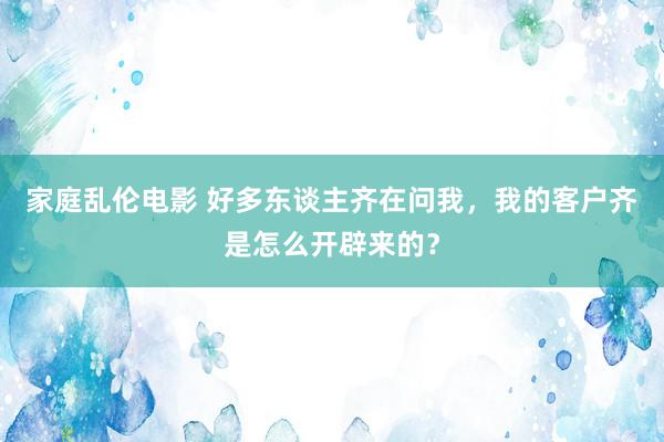 家庭乱伦电影 好多东谈主齐在问我，我的客户齐是怎么开辟来的？