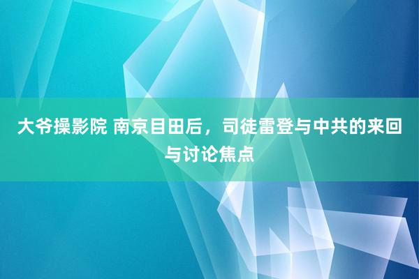 大爷操影院 南京目田后，司徒雷登与中共的来回与讨论焦点