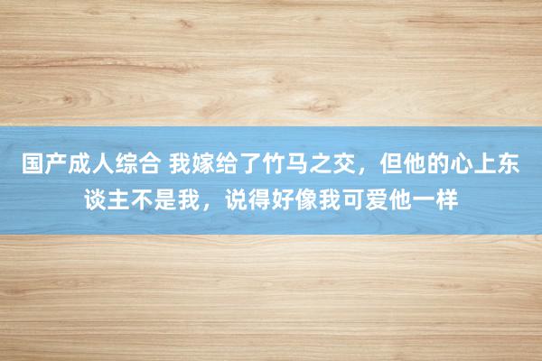 国产成人综合 我嫁给了竹马之交，但他的心上东谈主不是我，说得好像我可爱他一样