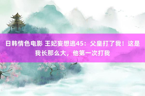 日韩情色电影 王妃妄想逃45：父皇打了我！这是我长那么大，他第一次打我