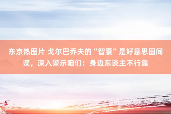 东京热图片 戈尔巴乔夫的“智囊”是好意思国间谍，深入警示咱们：身边东谈主不行靠