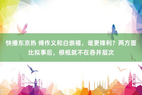 快播东京热 傅作义和白崇禧，谁更锋利？两方面比拟事后，根柢就不在吞并层次