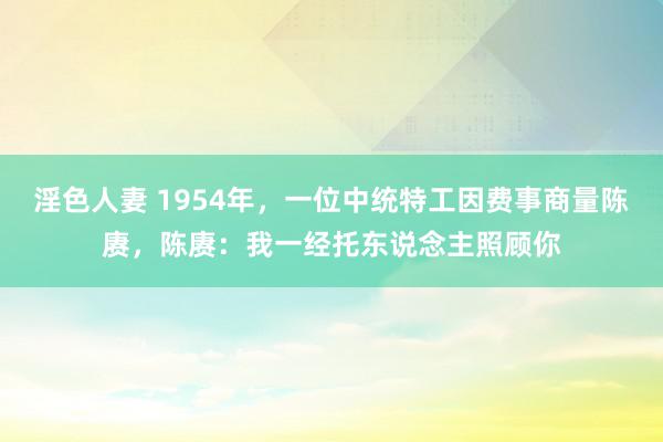 淫色人妻 1954年，一位中统特工因费事商量陈赓，陈赓：我一经托东说念主照顾你