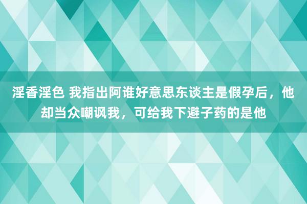 淫香淫色 我指出阿谁好意思东谈主是假孕后，他却当众嘲讽我，可给我下避子药的是他