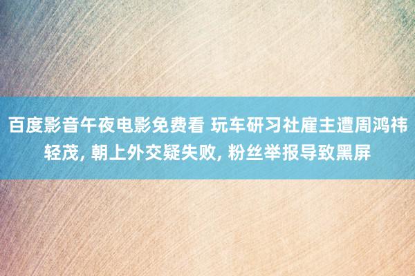 百度影音午夜电影免费看 玩车研习社雇主遭周鸿祎轻茂, 朝上外交疑失败, 粉丝举报导致黑屏