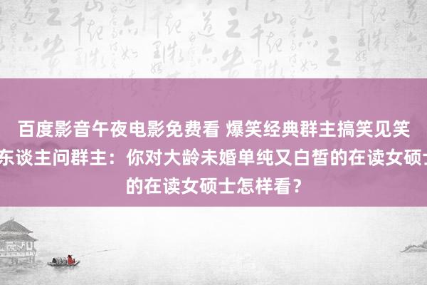 百度影音午夜电影免费看 爆笑经典群主搞笑见笑，群里有东谈主问群主：你对大龄未婚单纯又白皙的在读女硕士怎样看？