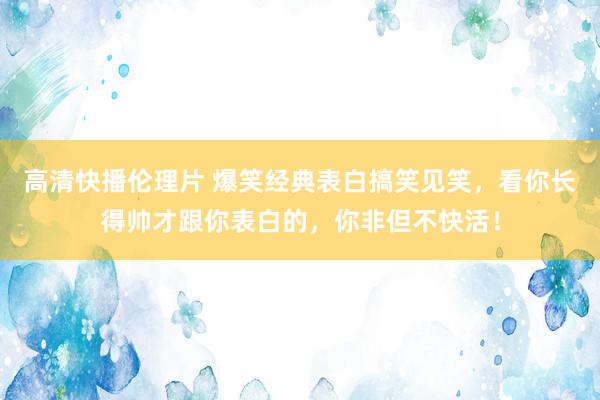 高清快播伦理片 爆笑经典表白搞笑见笑，看你长得帅才跟你表白的，你非但不快活！