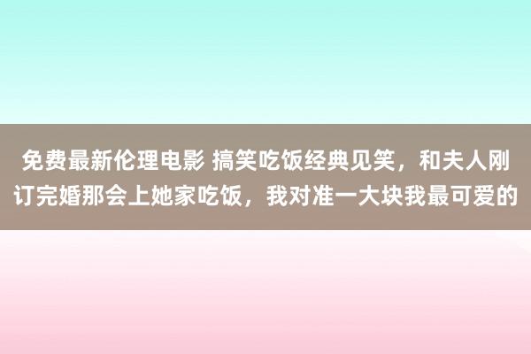 免费最新伦理电影 搞笑吃饭经典见笑，和夫人刚订完婚那会上她家吃饭，我对准一大块我最可爱的