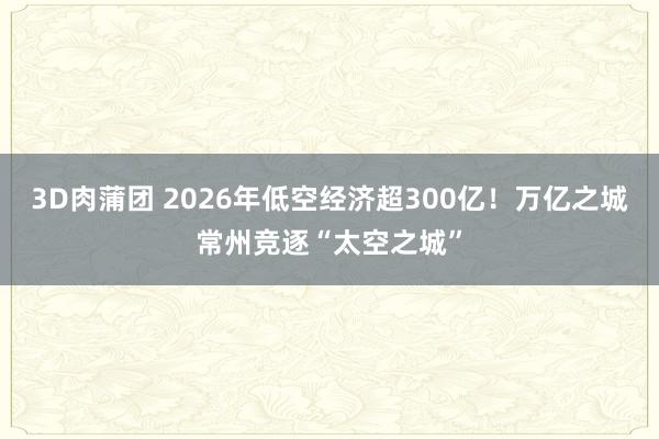 3D肉蒲团 2026年低空经济超300亿！万亿之城常州竞逐“太空之城”