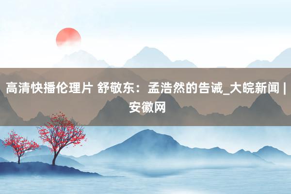 高清快播伦理片 舒敬东：孟浩然的告诫_大皖新闻 | 安徽网