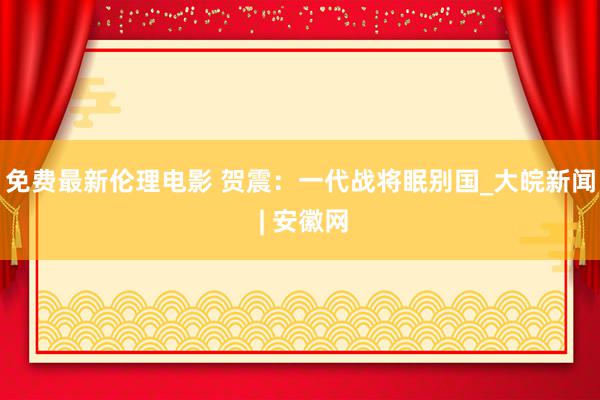 免费最新伦理电影 贺震：一代战将眠别国_大皖新闻 | 安徽网