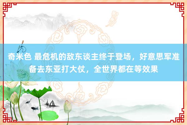 奇米色 最危机的敌东谈主终于登场，好意思军准备去东亚打大仗，全世界都在等效果