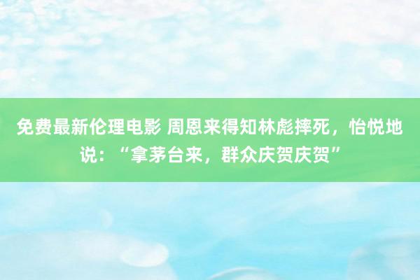 免费最新伦理电影 周恩来得知林彪摔死，怡悦地说：“拿茅台来，群众庆贺庆贺”