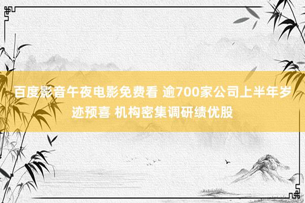 百度影音午夜电影免费看 逾700家公司上半年岁迹预喜 机构密集调研绩优股