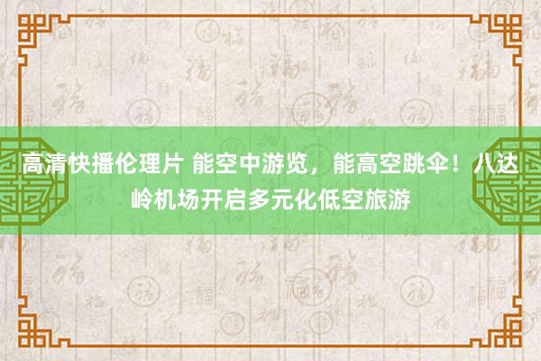 高清快播伦理片 能空中游览，能高空跳伞！八达岭机场开启多元化低空旅游