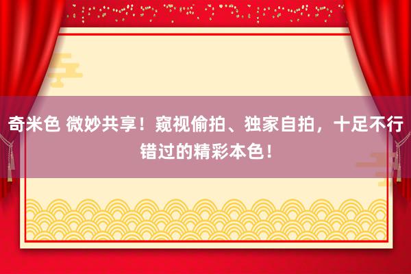 奇米色 微妙共享！窥视偷拍、独家自拍，十足不行错过的精彩本色！