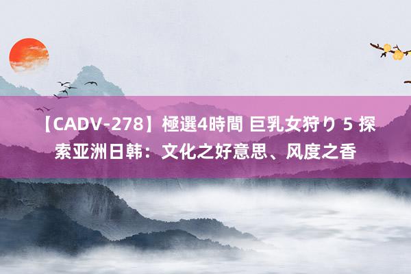 【CADV-278】極選4時間 巨乳女狩り 5 探索亚洲日韩：文化之好意思、风度之香