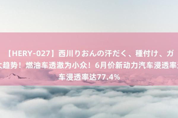 【HERY-027】西川りおんの汗だく、種付け、ガチSEX 大趋势！燃油车透澈为小众！6月价新动力汽车浸透率达77.4%