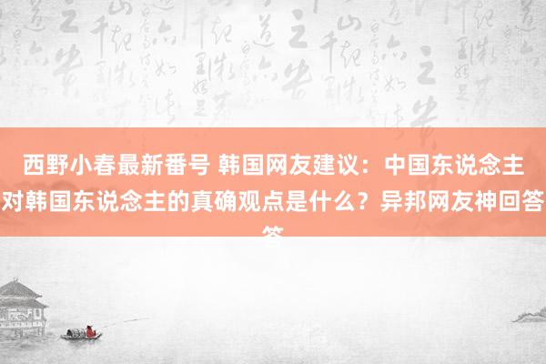 西野小春最新番号 韩国网友建议：中国东说念主对韩国东说念主的真确观点是什么？异邦网友神回答