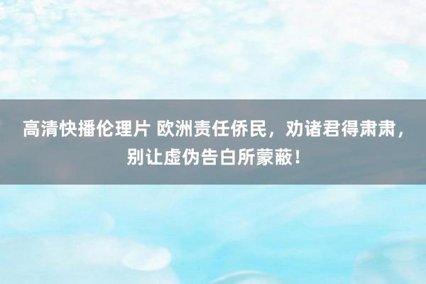 高清快播伦理片 欧洲责任侨民，劝诸君得肃肃，别让虚伪告白所蒙蔽！