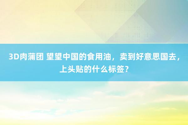 3D肉蒲团 望望中国的食用油，卖到好意思国去，上头贴的什么标签？