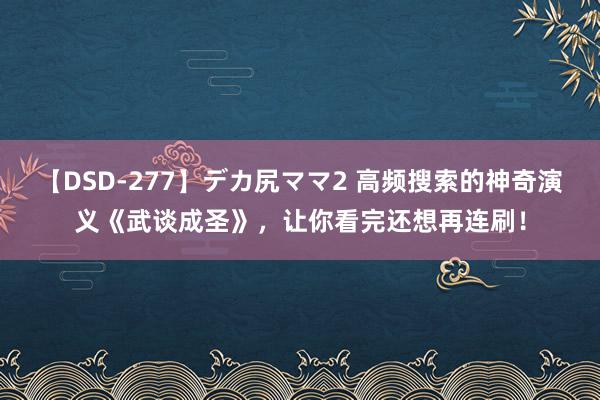 【DSD-277】デカ尻ママ2 高频搜索的神奇演义《武谈成圣》，让你看完还想再连刷！