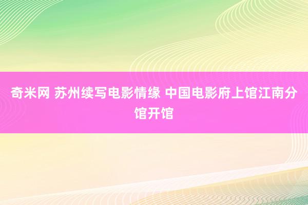 奇米网 苏州续写电影情缘 中国电影府上馆江南分馆开馆