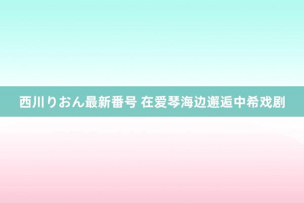 西川りおん最新番号 在爱琴海边邂逅中希戏剧