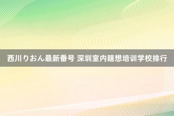 西川りおん最新番号 深圳室内瞎想培训学校排行