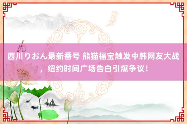 西川りおん最新番号 熊猫福宝触发中韩网友大战，纽约时间广场告白引爆争议！