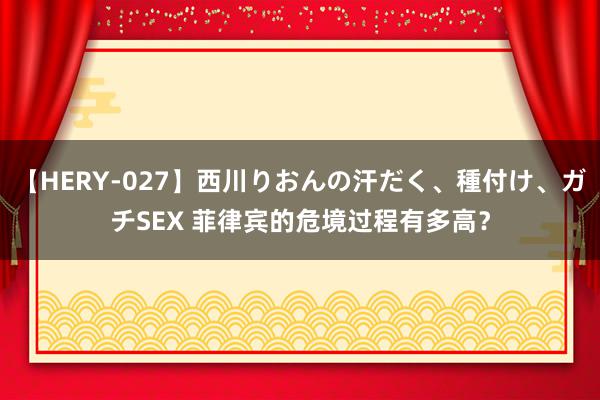 【HERY-027】西川りおんの汗だく、種付け、ガチSEX 菲律宾的危境过程有多高？