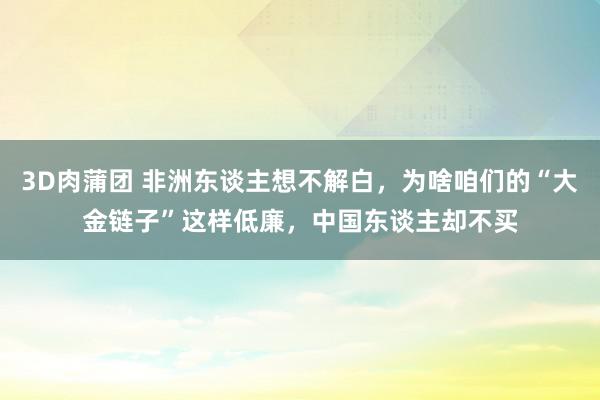 3D肉蒲团 非洲东谈主想不解白，为啥咱们的“大金链子”这样低廉，中国东谈主却不买