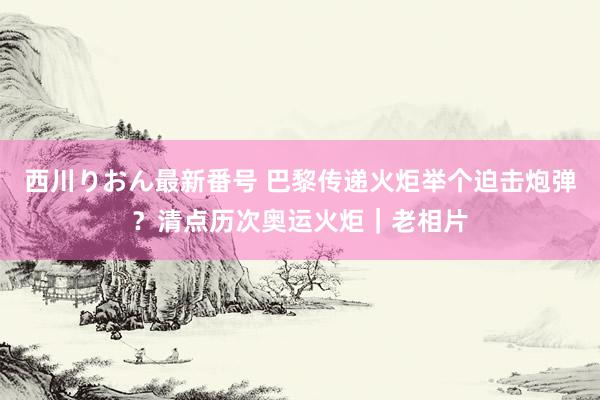 西川りおん最新番号 巴黎传递火炬举个迫击炮弹？清点历次奥运火炬｜老相片