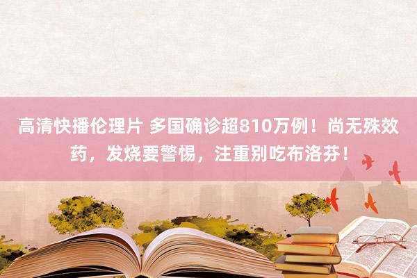 高清快播伦理片 多国确诊超810万例！尚无殊效药，发烧要警惕，注重别吃布洛芬！