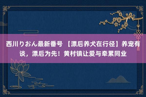 西川りおん最新番号 【漂后养犬在行径】养宠有谈，漂后为先！黄村镇让爱与牵累同业