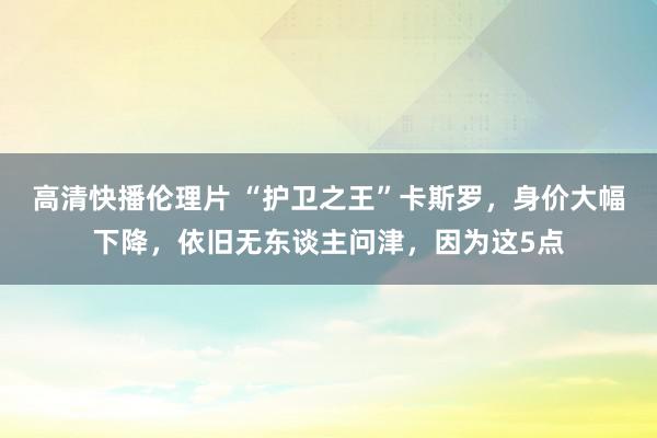 高清快播伦理片 “护卫之王”卡斯罗，身价大幅下降，依旧无东谈主问津，因为这5点