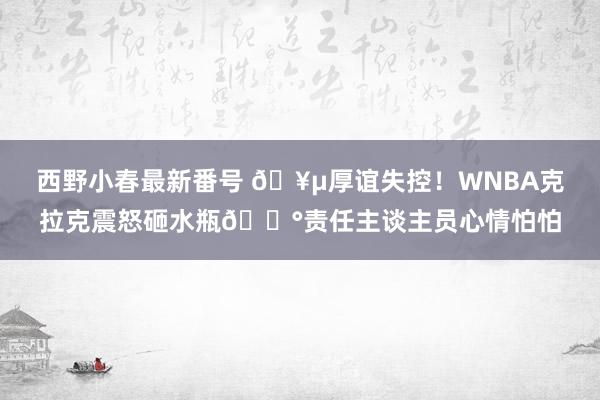 西野小春最新番号 🥵厚谊失控！WNBA克拉克震怒砸水瓶😰责任主谈主员心情怕怕