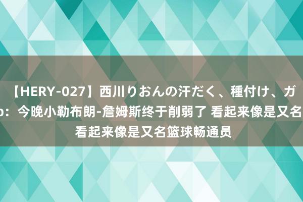 【HERY-027】西川りおんの汗だく、種付け、ガチSEX Skip：今晚小勒布朗-詹姆斯终于削弱了 看起来像是又名篮球畅通员