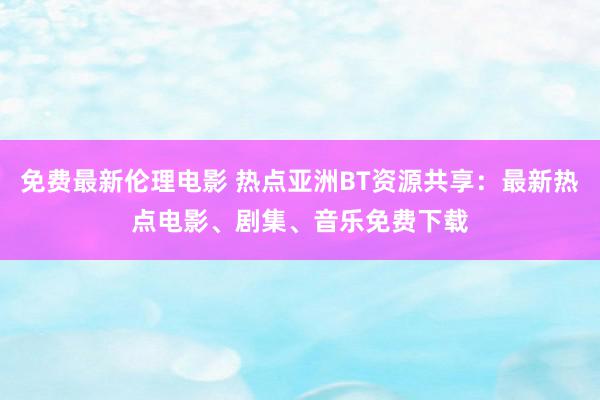 免费最新伦理电影 热点亚洲BT资源共享：最新热点电影、剧集、音乐免费下载