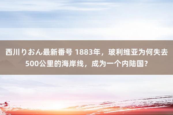 西川りおん最新番号 1883年，玻利维亚为何失去500公里的海岸线，成为一个内陆国？