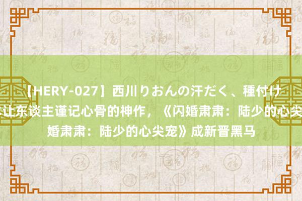 【HERY-027】西川りおんの汗だく、種付け、ガチSEX 三本让东谈主谨记心骨的神作，《闪婚肃肃：陆少的心尖宠》成新晋黑马