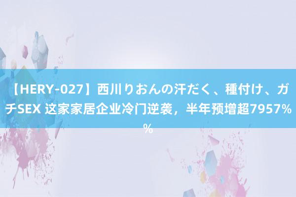 【HERY-027】西川りおんの汗だく、種付け、ガチSEX 这家家居企业冷门逆袭，半年预增超7957%