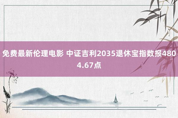 免费最新伦理电影 中证吉利2035退休宝指数报4804.67点