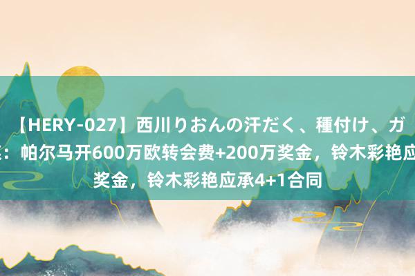 【HERY-027】西川りおんの汗だく、種付け、ガチSEX 比媒：帕尔马开600万欧转会费+200万奖金，铃木彩艳应承4+1合同