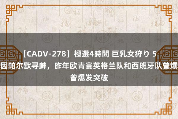 【CADV-278】極選4時間 巨乳女狩り 5 阿斯：因帕尔默寻衅，昨年欧青赛英格兰队和西班牙队曾爆发突破