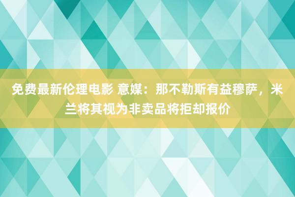 免费最新伦理电影 意媒：那不勒斯有益穆萨，米兰将其视为非卖品将拒却报价