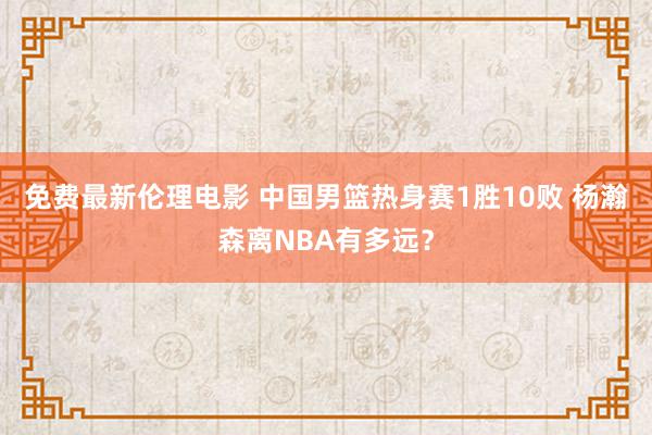 免费最新伦理电影 中国男篮热身赛1胜10败 杨瀚森离NBA有多远？