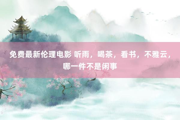 免费最新伦理电影 听雨，喝茶，看书，不雅云，哪一件不是闲事