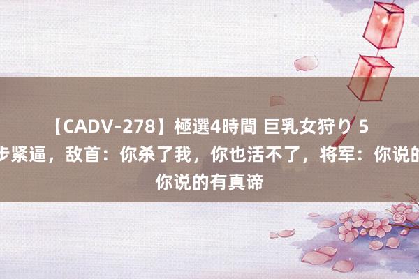 【CADV-278】極選4時間 巨乳女狩り 5 将军步步紧逼，敌首：你杀了我，你也活不了，将军：你说的有真谛